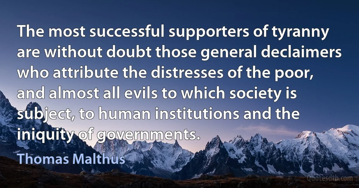 The most successful supporters of tyranny are without doubt those general declaimers who attribute the distresses of the poor, and almost all evils to which society is subject, to human institutions and the iniquity of governments. (Thomas Malthus)