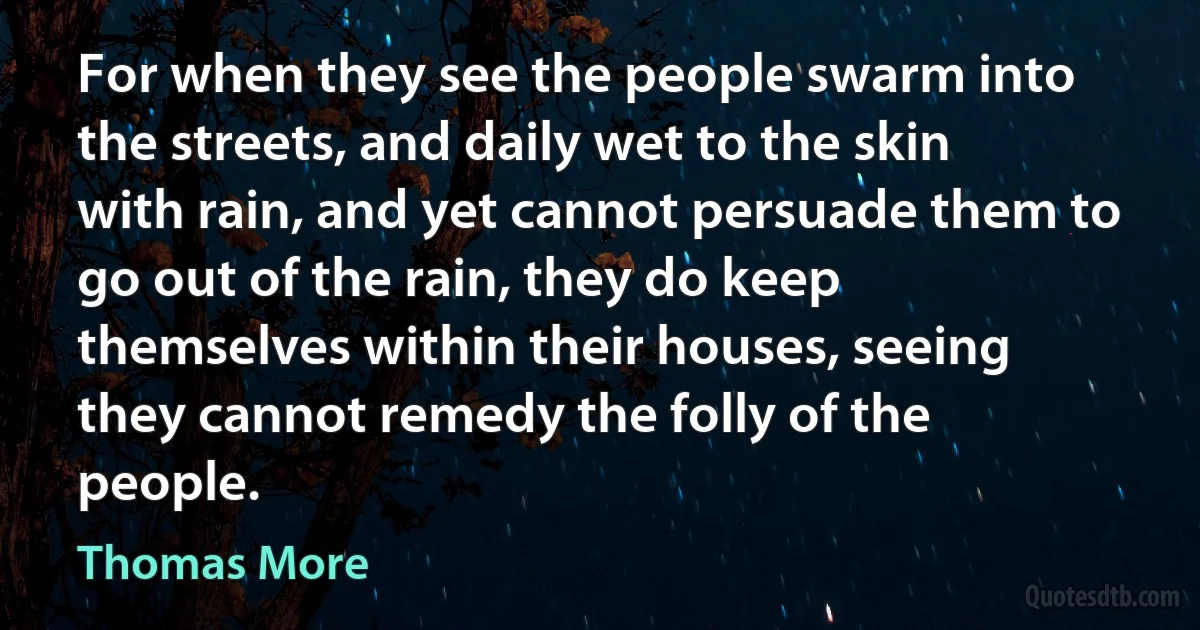 For when they see the people swarm into the streets, and daily wet to the skin with rain, and yet cannot persuade them to go out of the rain, they do keep themselves within their houses, seeing they cannot remedy the folly of the people. (Thomas More)