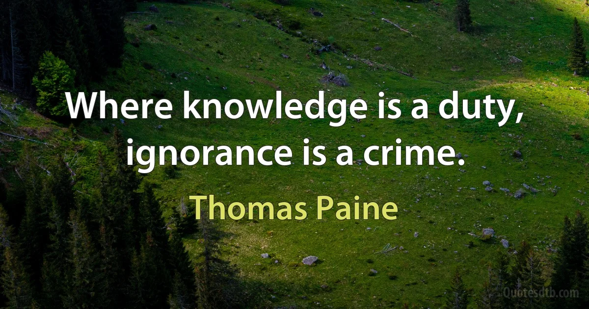 Where knowledge is a duty, ignorance is a crime. (Thomas Paine)