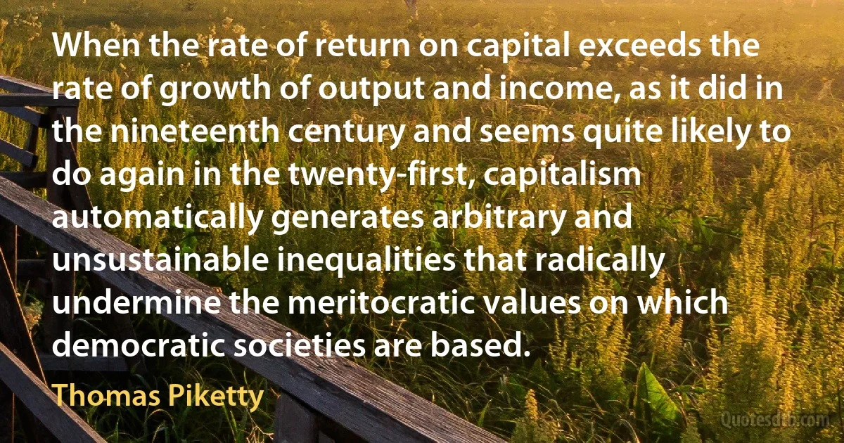 When the rate of return on capital exceeds the rate of growth of output and income, as it did in the nineteenth century and seems quite likely to do again in the twenty-first, capitalism automatically generates arbitrary and unsustainable inequalities that radically undermine the meritocratic values on which democratic societies are based. (Thomas Piketty)