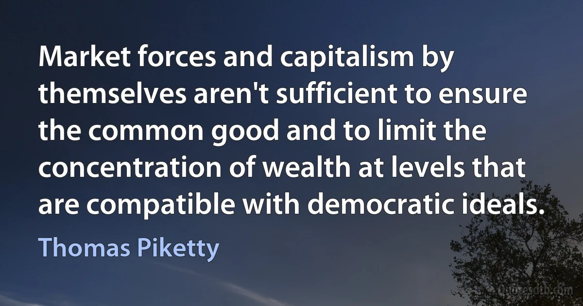 Market forces and capitalism by themselves aren't sufficient to ensure the common good and to limit the concentration of wealth at levels that are compatible with democratic ideals. (Thomas Piketty)