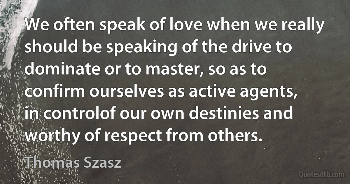 We often speak of love when we really should be speaking of the drive to dominate or to master, so as to confirm ourselves as active agents, in controlof our own destinies and worthy of respect from others. (Thomas Szasz)