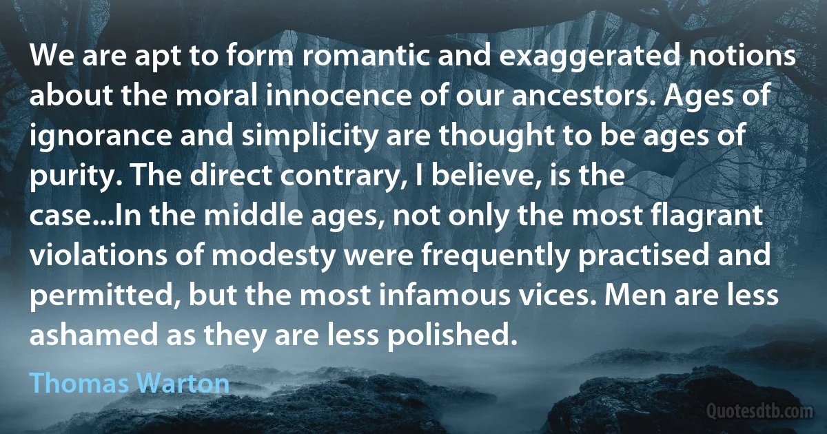 We are apt to form romantic and exaggerated notions about the moral innocence of our ancestors. Ages of ignorance and simplicity are thought to be ages of purity. The direct contrary, I believe, is the case...In the middle ages, not only the most flagrant violations of modesty were frequently practised and permitted, but the most infamous vices. Men are less ashamed as they are less polished. (Thomas Warton)