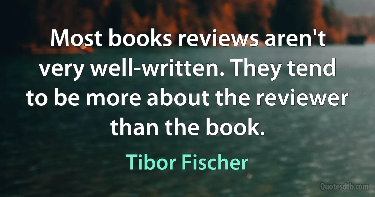 Most books reviews aren't very well-written. They tend to be more about the reviewer than the book. (Tibor Fischer)