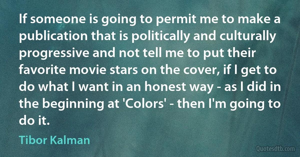 If someone is going to permit me to make a publication that is politically and culturally progressive and not tell me to put their favorite movie stars on the cover, if I get to do what I want in an honest way - as I did in the beginning at 'Colors' - then I'm going to do it. (Tibor Kalman)