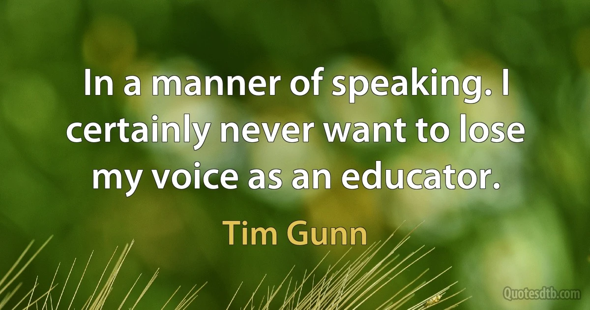 In a manner of speaking. I certainly never want to lose my voice as an educator. (Tim Gunn)