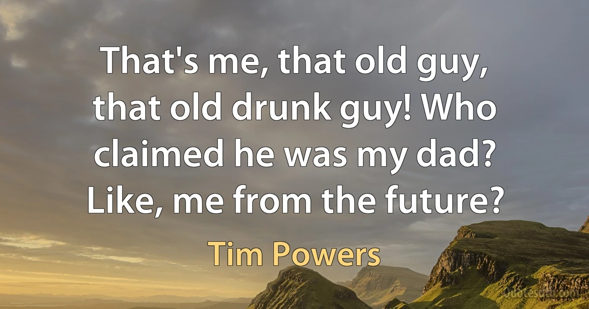 That's me, that old guy, that old drunk guy! Who claimed he was my dad? Like, me from the future? (Tim Powers)