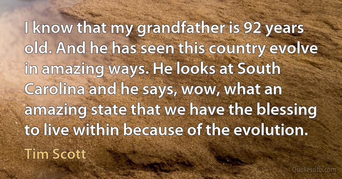 I know that my grandfather is 92 years old. And he has seen this country evolve in amazing ways. He looks at South Carolina and he says, wow, what an amazing state that we have the blessing to live within because of the evolution. (Tim Scott)