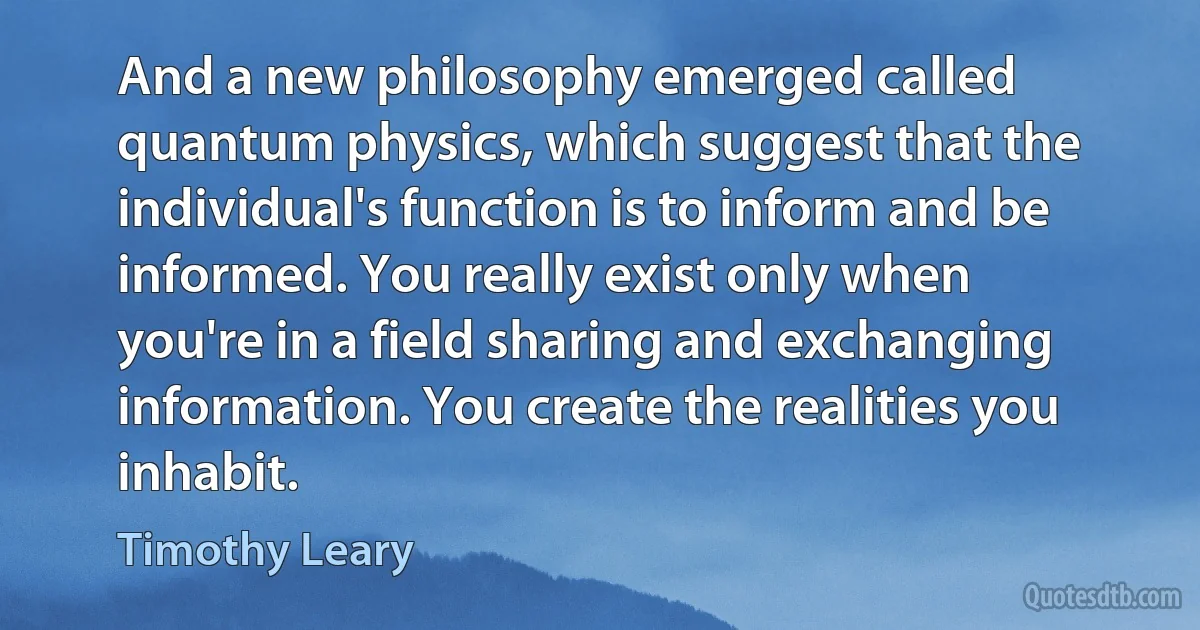 And a new philosophy emerged called quantum physics, which suggest that the individual's function is to inform and be informed. You really exist only when you're in a field sharing and exchanging information. You create the realities you inhabit. (Timothy Leary)