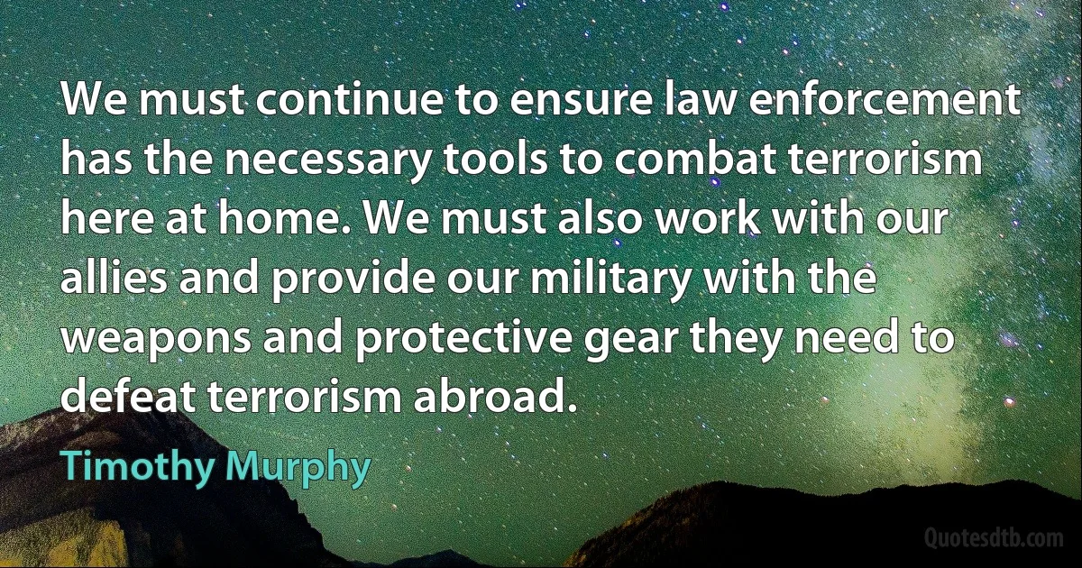 We must continue to ensure law enforcement has the necessary tools to combat terrorism here at home. We must also work with our allies and provide our military with the weapons and protective gear they need to defeat terrorism abroad. (Timothy Murphy)