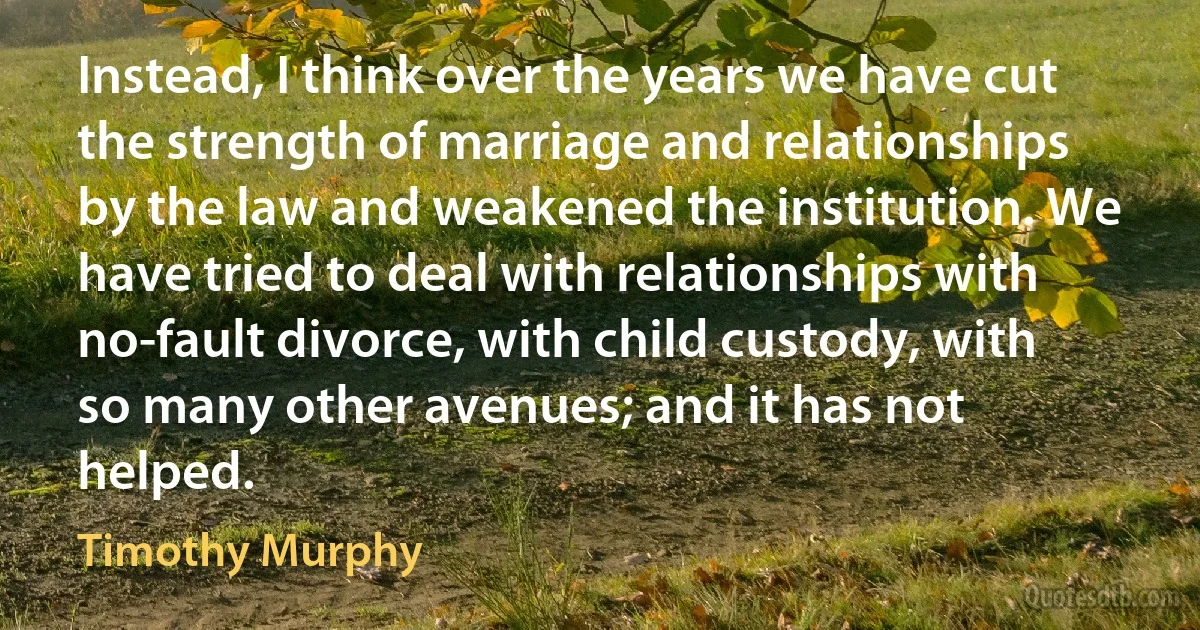 Instead, I think over the years we have cut the strength of marriage and relationships by the law and weakened the institution. We have tried to deal with relationships with no-fault divorce, with child custody, with so many other avenues; and it has not helped. (Timothy Murphy)