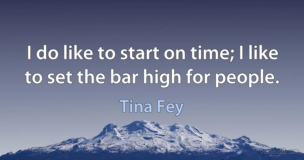 I do like to start on time; I like to set the bar high for people. (Tina Fey)