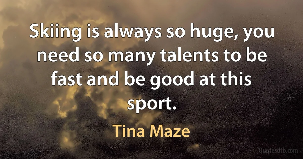 Skiing is always so huge, you need so many talents to be fast and be good at this sport. (Tina Maze)