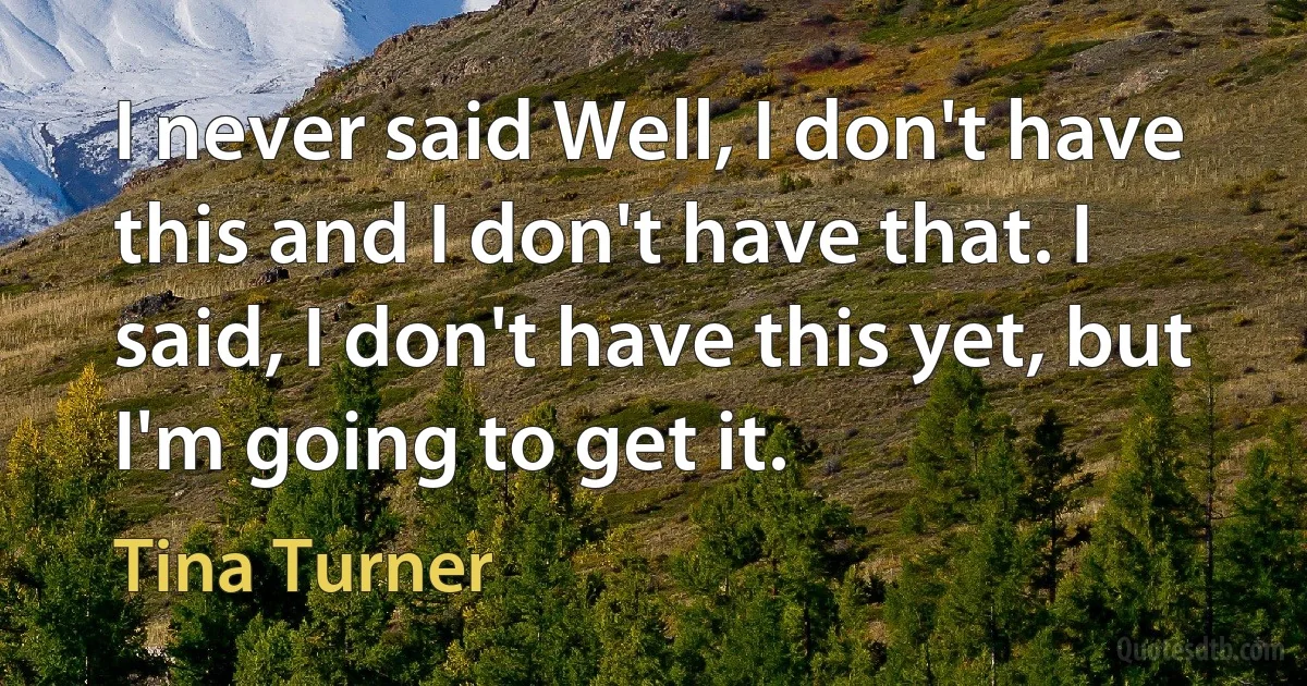 I never said Well, I don't have this and I don't have that. I said, I don't have this yet, but I'm going to get it. (Tina Turner)