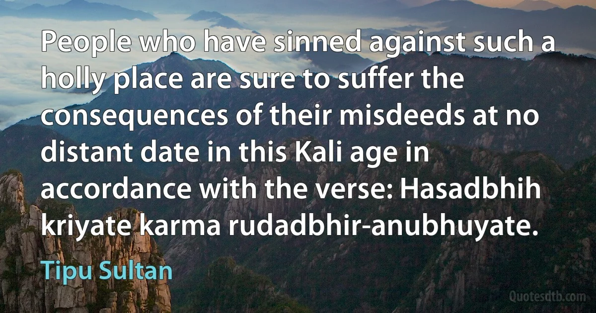 People who have sinned against such a holly place are sure to suffer the consequences of their misdeeds at no distant date in this Kali age in accordance with the verse: Hasadbhih kriyate karma rudadbhir-anubhuyate. (Tipu Sultan)