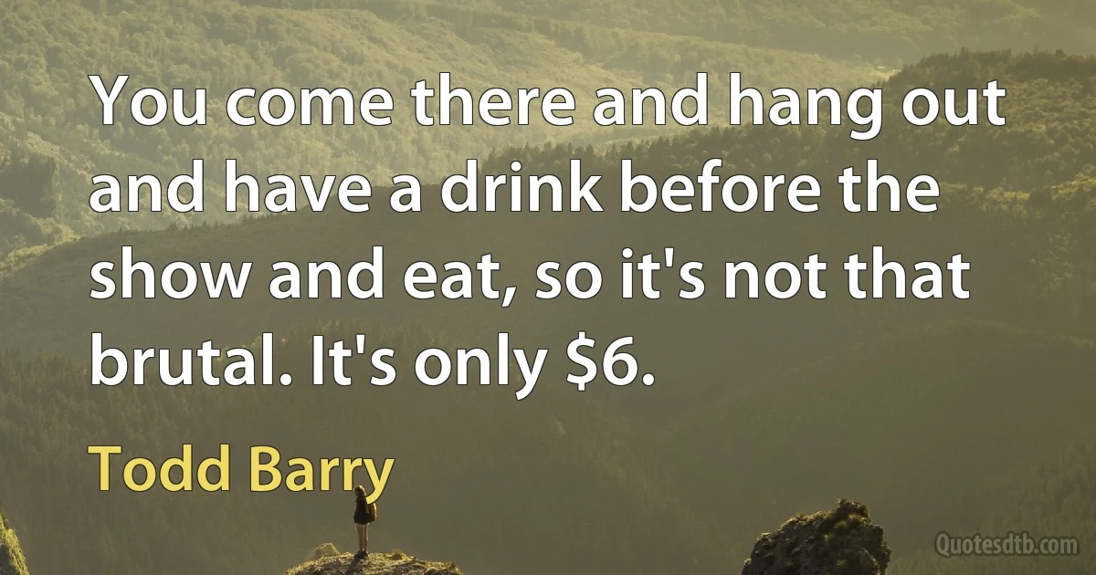 You come there and hang out and have a drink before the show and eat, so it's not that brutal. It's only $6. (Todd Barry)