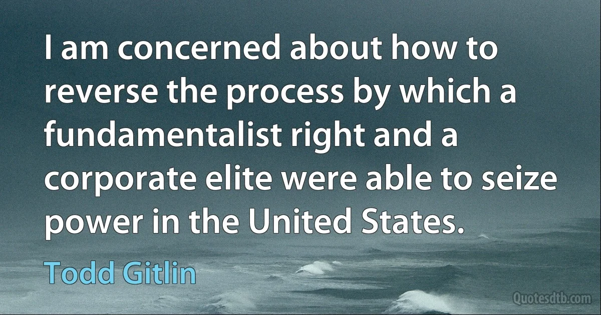 I am concerned about how to reverse the process by which a fundamentalist right and a corporate elite were able to seize power in the United States. (Todd Gitlin)