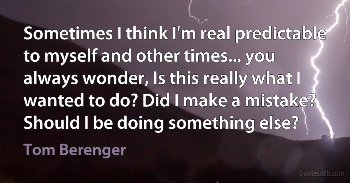 Sometimes I think I'm real predictable to myself and other times... you always wonder, Is this really what I wanted to do? Did I make a mistake? Should I be doing something else? (Tom Berenger)