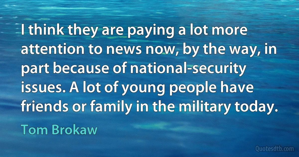 I think they are paying a lot more attention to news now, by the way, in part because of national-security issues. A lot of young people have friends or family in the military today. (Tom Brokaw)