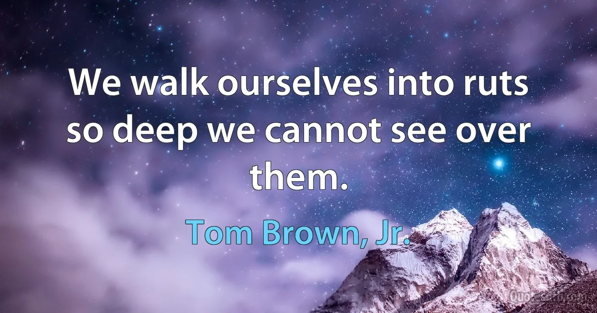 We walk ourselves into ruts so deep we cannot see over them. (Tom Brown, Jr.)