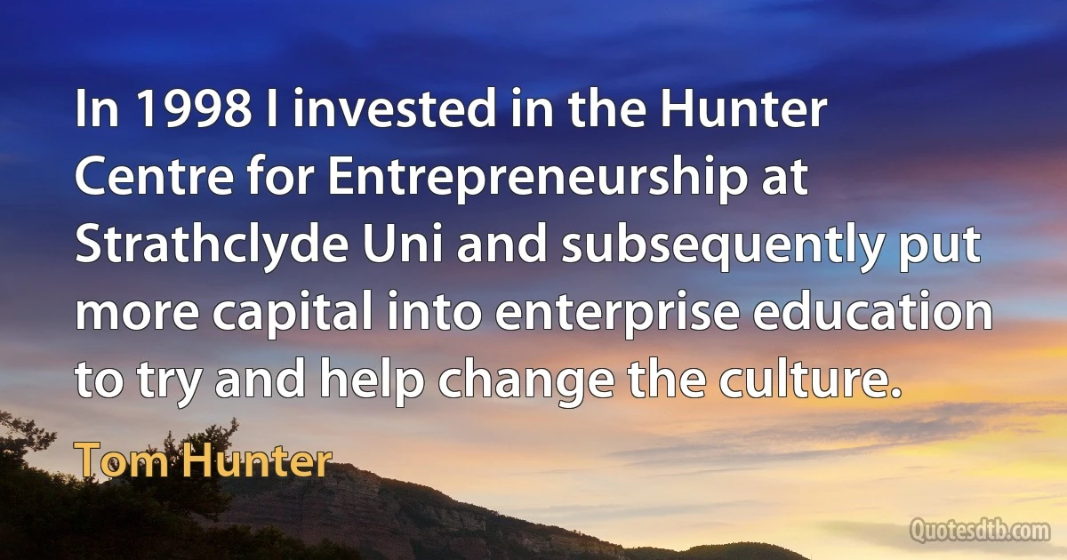 In 1998 I invested in the Hunter Centre for Entrepreneurship at Strathclyde Uni and subsequently put more capital into enterprise education to try and help change the culture. (Tom Hunter)