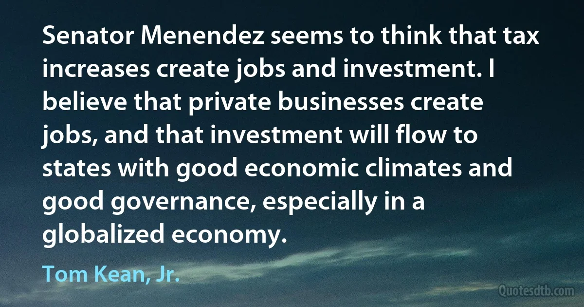 Senator Menendez seems to think that tax increases create jobs and investment. I believe that private businesses create jobs, and that investment will flow to states with good economic climates and good governance, especially in a globalized economy. (Tom Kean, Jr.)