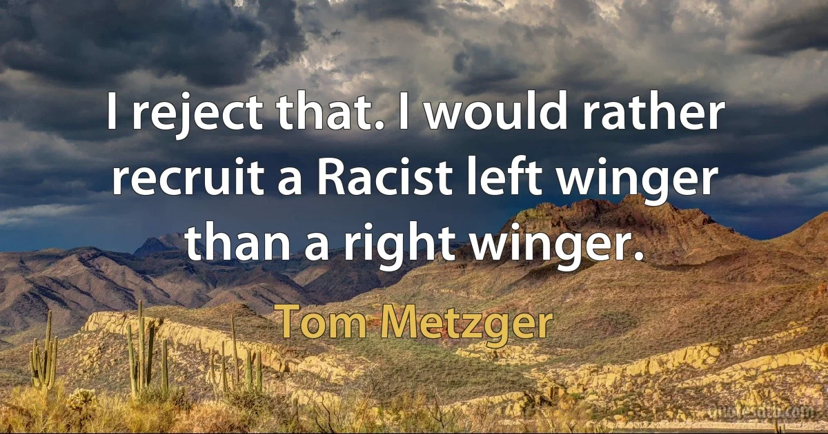 I reject that. I would rather recruit a Racist left winger than a right winger. (Tom Metzger)