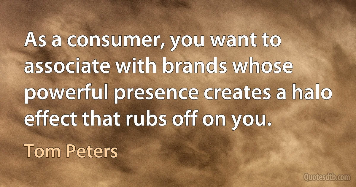 As a consumer, you want to associate with brands whose powerful presence creates a halo effect that rubs off on you. (Tom Peters)