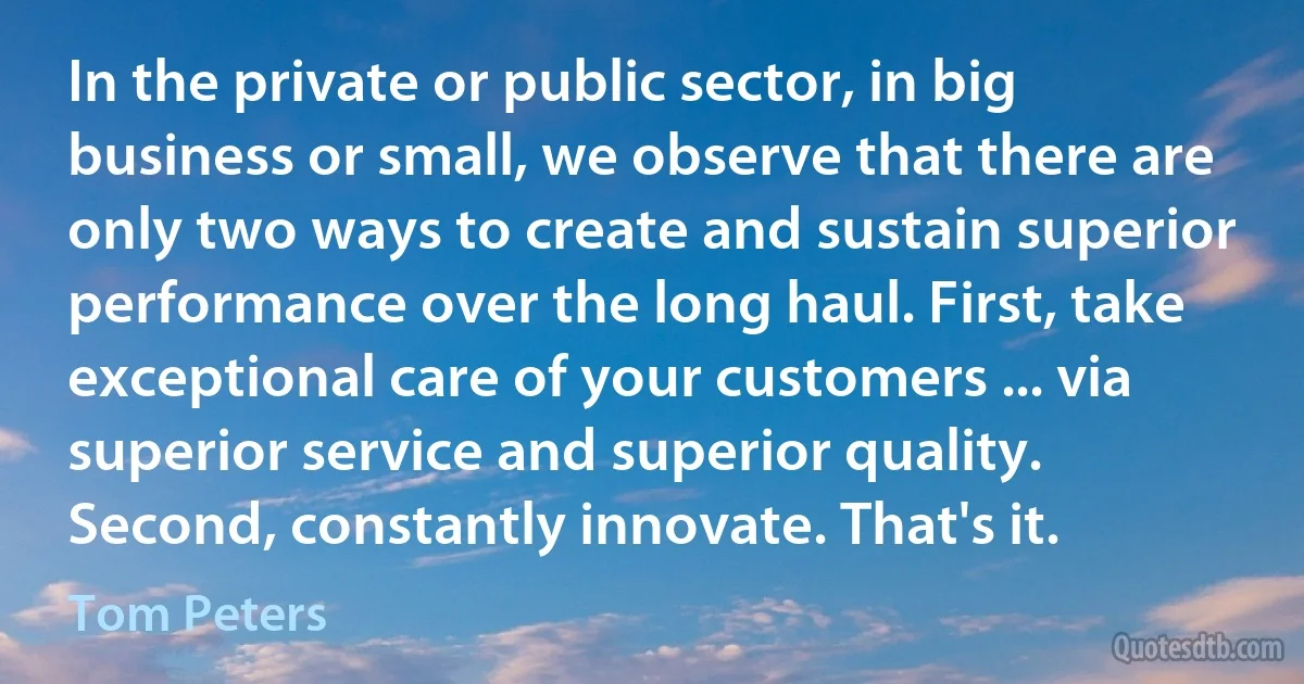 In the private or public sector, in big business or small, we observe that there are only two ways to create and sustain superior performance over the long haul. First, take exceptional care of your customers ... via superior service and superior quality. Second, constantly innovate. That's it. (Tom Peters)