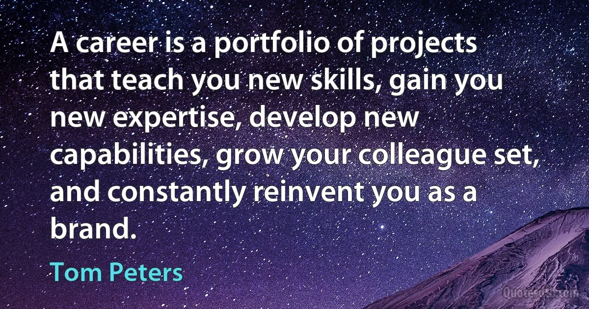 A career is a portfolio of projects that teach you new skills, gain you new expertise, develop new capabilities, grow your colleague set, and constantly reinvent you as a brand. (Tom Peters)