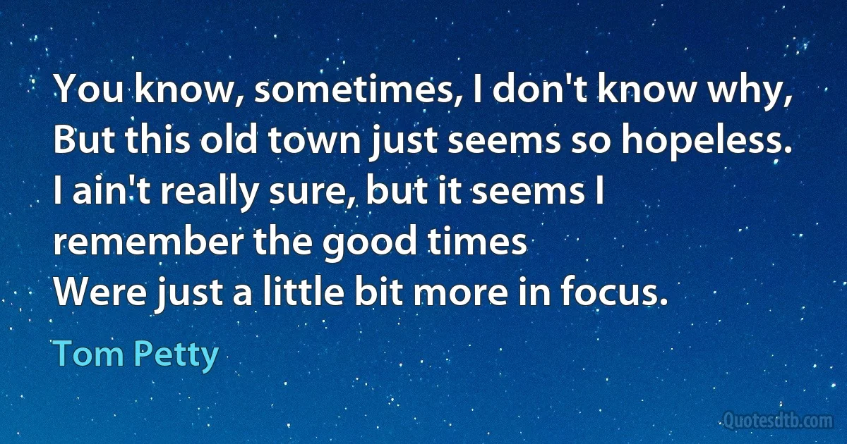 You know, sometimes, I don't know why,
But this old town just seems so hopeless.
I ain't really sure, but it seems I remember the good times
Were just a little bit more in focus. (Tom Petty)