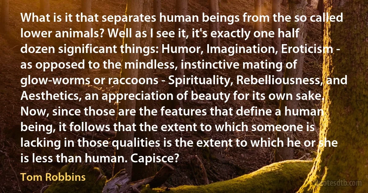 What is it that separates human beings from the so called lower animals? Well as I see it, it's exactly one half dozen significant things: Humor, Imagination, Eroticism - as opposed to the mindless, instinctive mating of glow-worms or raccoons - Spirituality, Rebelliousness, and Aesthetics, an appreciation of beauty for its own sake. Now, since those are the features that define a human being, it follows that the extent to which someone is lacking in those qualities is the extent to which he or she is less than human. Capisce? (Tom Robbins)