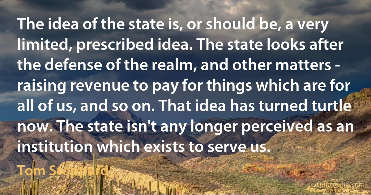 The idea of the state is, or should be, a very limited, prescribed idea. The state looks after the defense of the realm, and other matters - raising revenue to pay for things which are for all of us, and so on. That idea has turned turtle now. The state isn't any longer perceived as an institution which exists to serve us. (Tom Stoppard)