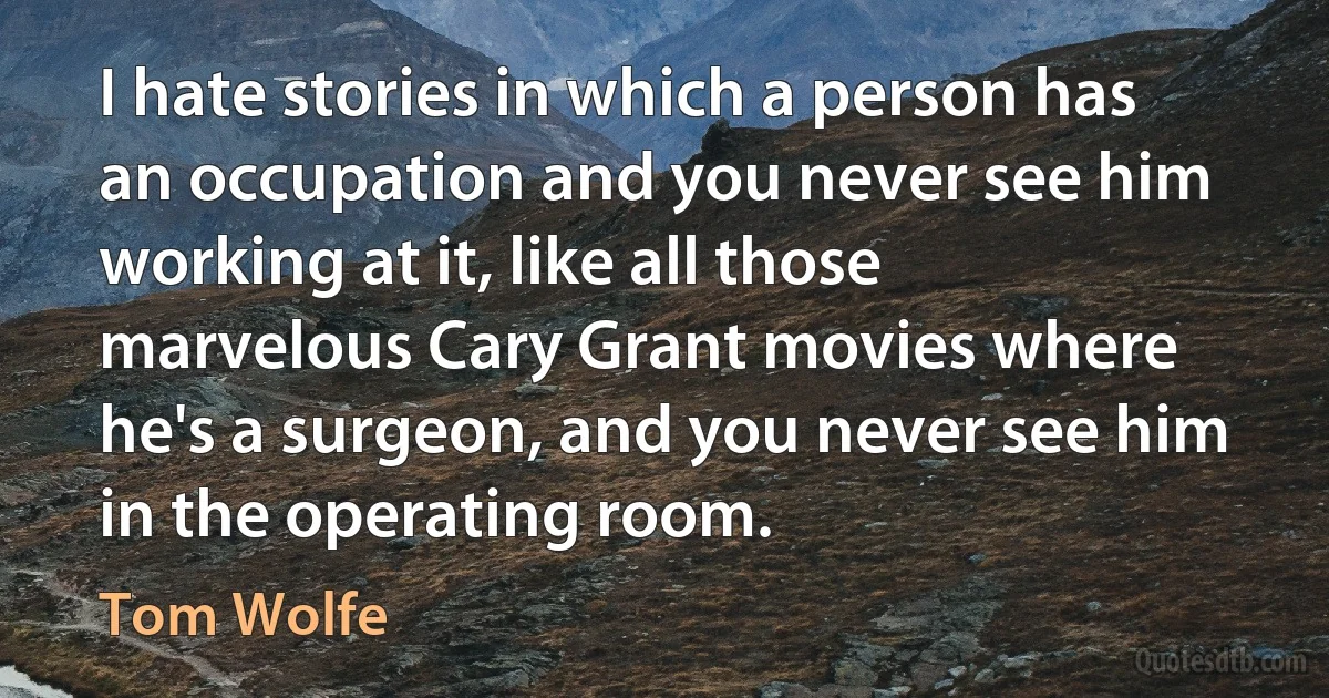 I hate stories in which a person has an occupation and you never see him working at it, like all those marvelous Cary Grant movies where he's a surgeon, and you never see him in the operating room. (Tom Wolfe)