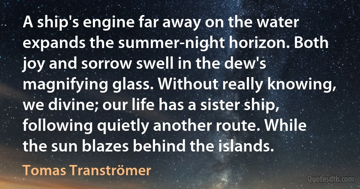 A ship's engine far away on the water expands the summer-night horizon. Both joy and sorrow swell in the dew's magnifying glass. Without really knowing, we divine; our life has a sister ship, following quietly another route. While the sun blazes behind the islands. (Tomas Tranströmer)