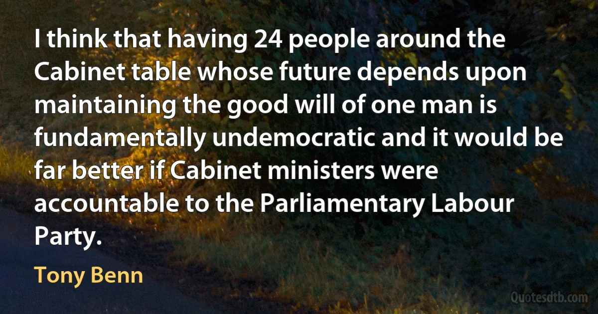 I think that having 24 people around the Cabinet table whose future depends upon maintaining the good will of one man is fundamentally undemocratic and it would be far better if Cabinet ministers were accountable to the Parliamentary Labour Party. (Tony Benn)