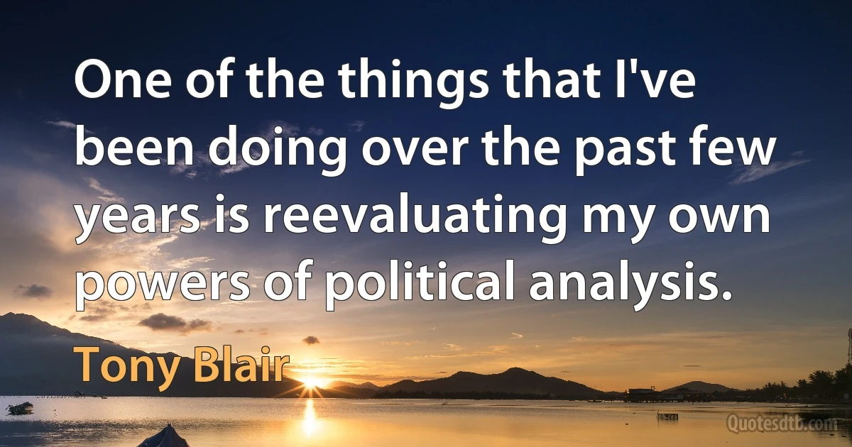 One of the things that I've been doing over the past few years is reevaluating my own powers of political analysis. (Tony Blair)