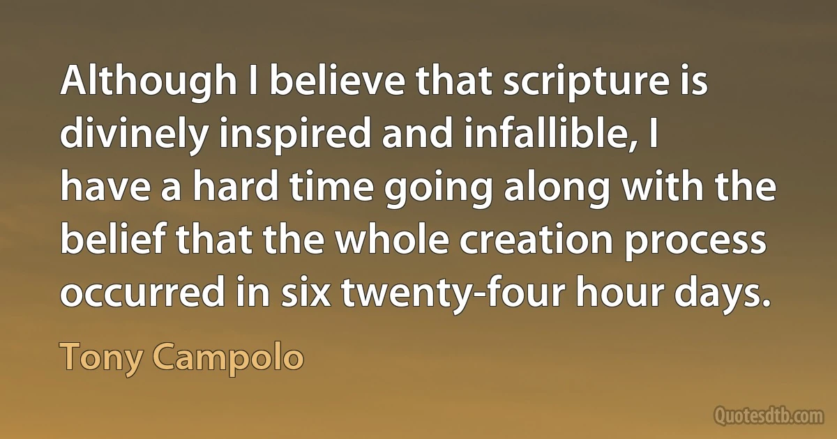 Although I believe that scripture is divinely inspired and infallible, I have a hard time going along with the belief that the whole creation process occurred in six twenty-four hour days. (Tony Campolo)