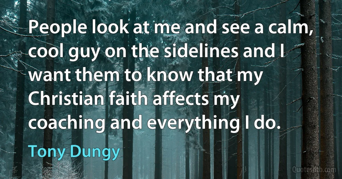 People look at me and see a calm, cool guy on the sidelines and I want them to know that my Christian faith affects my coaching and everything I do. (Tony Dungy)