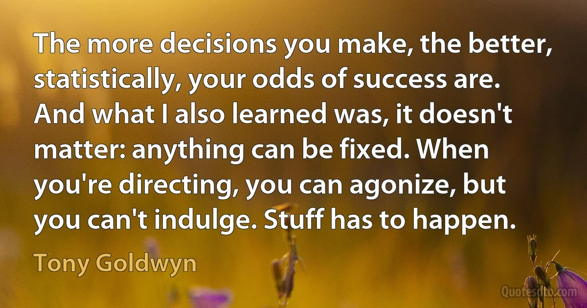 The more decisions you make, the better, statistically, your odds of success are. And what I also learned was, it doesn't matter: anything can be fixed. When you're directing, you can agonize, but you can't indulge. Stuff has to happen. (Tony Goldwyn)