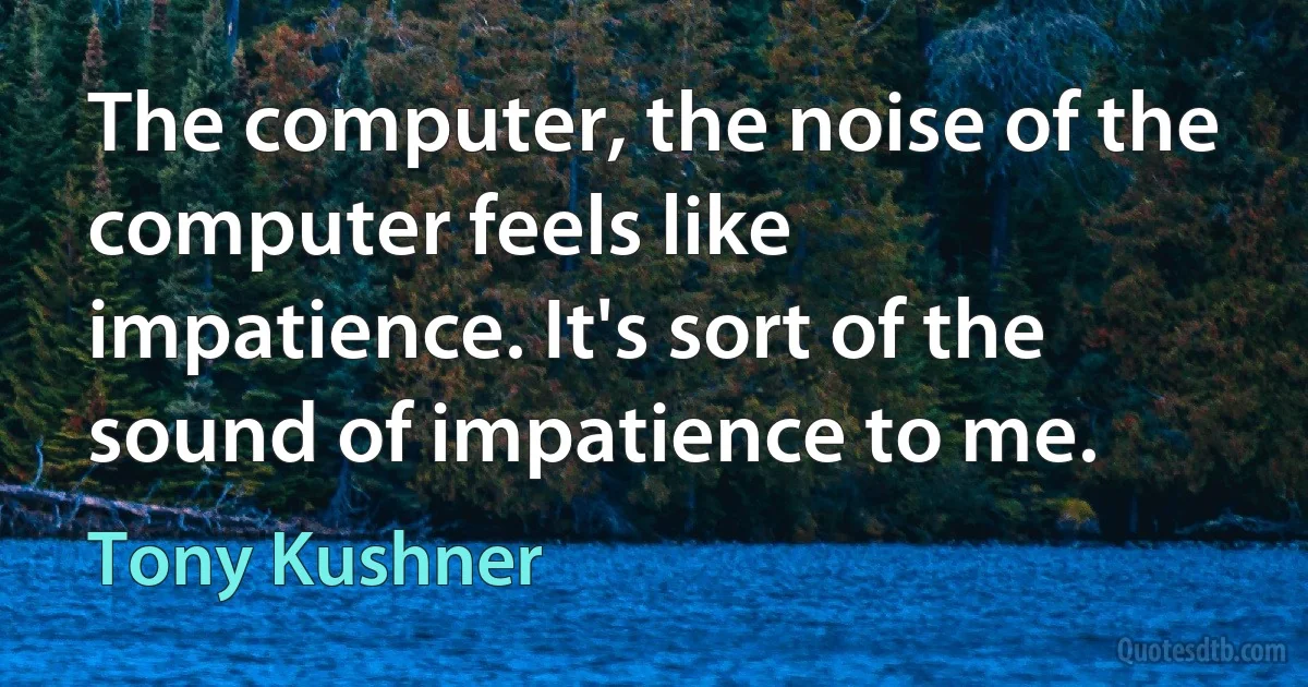 The computer, the noise of the computer feels like impatience. It's sort of the sound of impatience to me. (Tony Kushner)