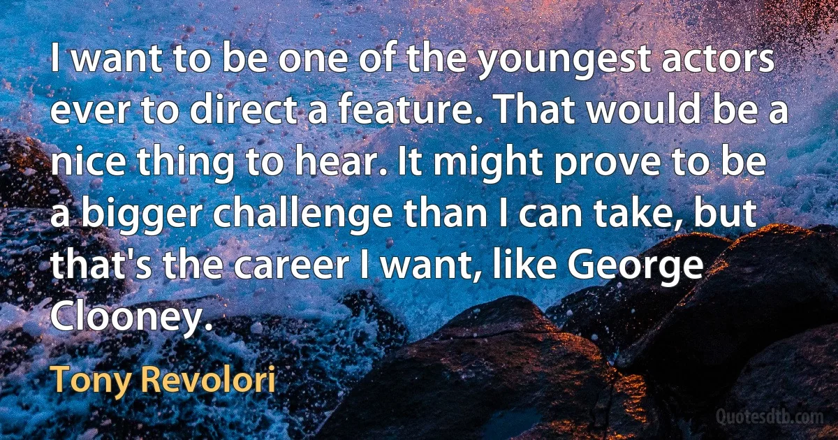 I want to be one of the youngest actors ever to direct a feature. That would be a nice thing to hear. It might prove to be a bigger challenge than I can take, but that's the career I want, like George Clooney. (Tony Revolori)