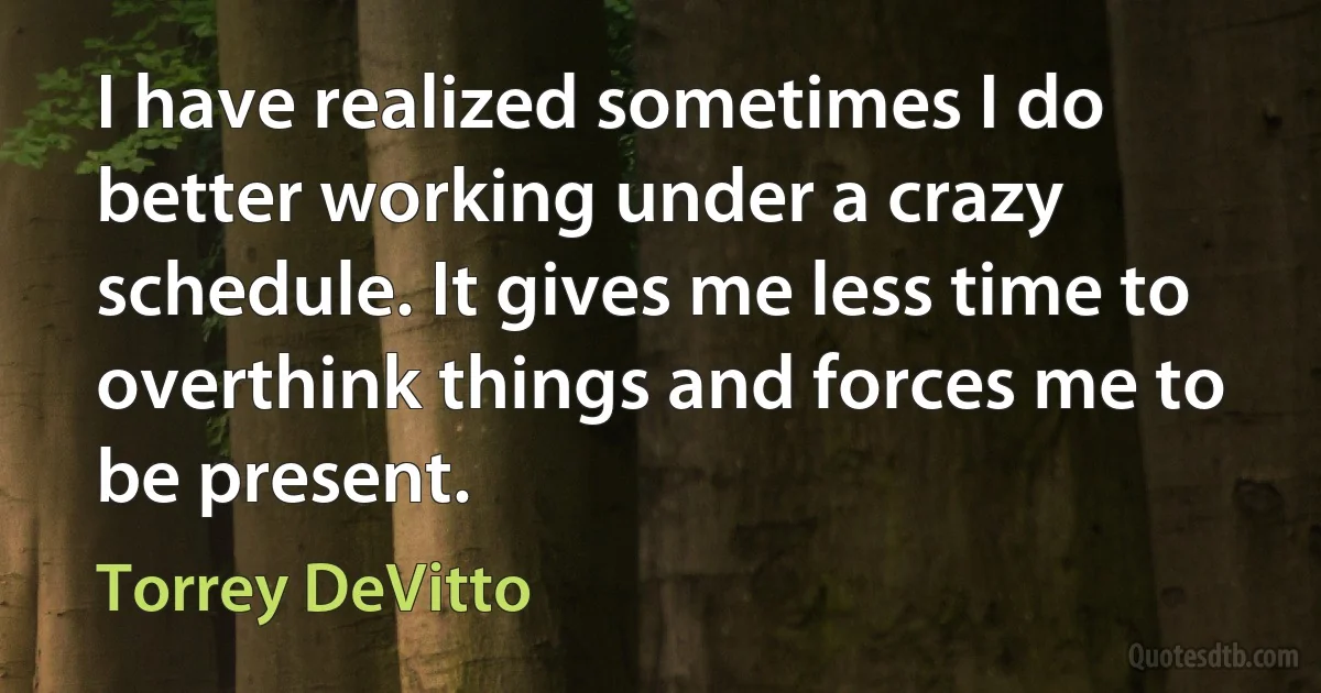 I have realized sometimes I do better working under a crazy schedule. It gives me less time to overthink things and forces me to be present. (Torrey DeVitto)