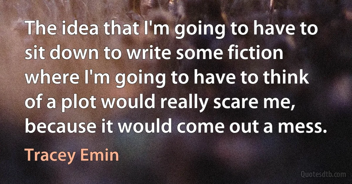 The idea that I'm going to have to sit down to write some fiction where I'm going to have to think of a plot would really scare me, because it would come out a mess. (Tracey Emin)