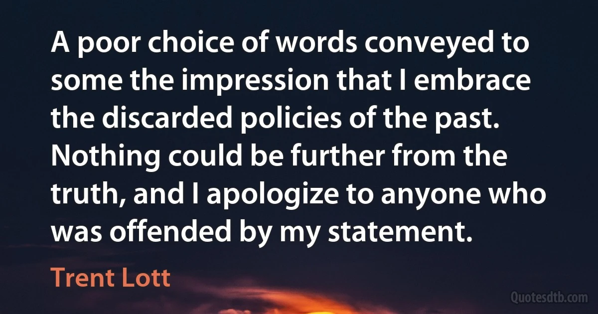 A poor choice of words conveyed to some the impression that I embrace the discarded policies of the past. Nothing could be further from the truth, and I apologize to anyone who was offended by my statement. (Trent Lott)