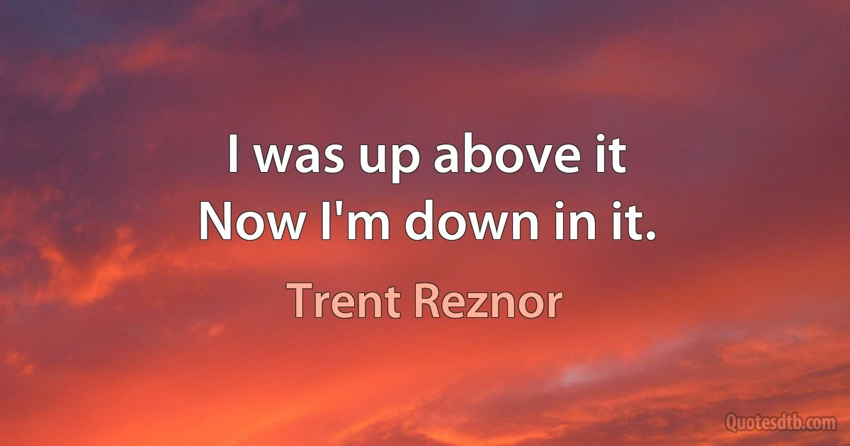 I was up above it
Now I'm down in it. (Trent Reznor)