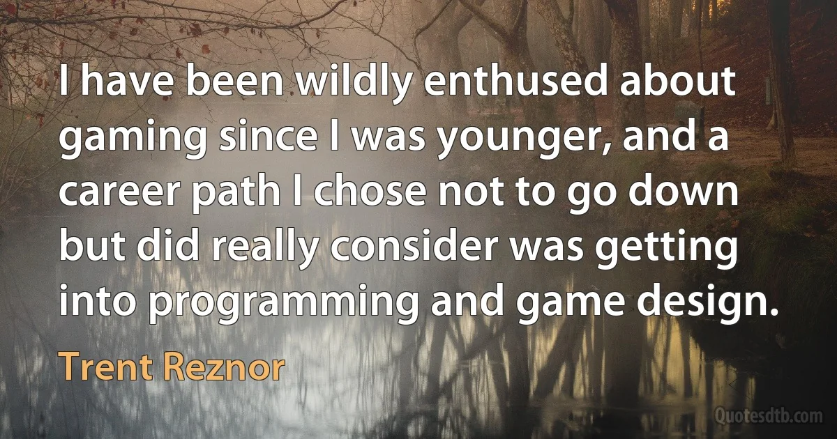 I have been wildly enthused about gaming since I was younger, and a career path I chose not to go down but did really consider was getting into programming and game design. (Trent Reznor)