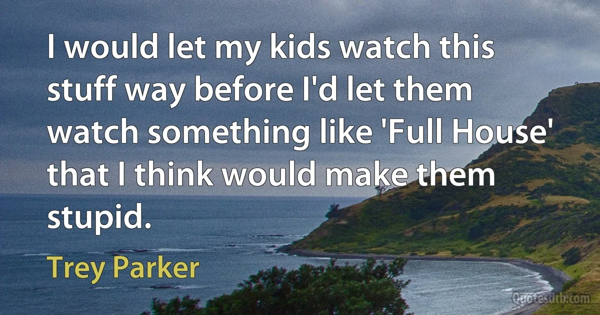 I would let my kids watch this stuff way before I'd let them watch something like 'Full House' that I think would make them stupid. (Trey Parker)