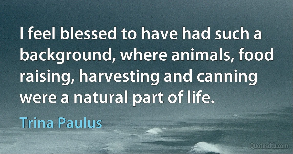 I feel blessed to have had such a background, where animals, food raising, harvesting and canning were a natural part of life. (Trina Paulus)