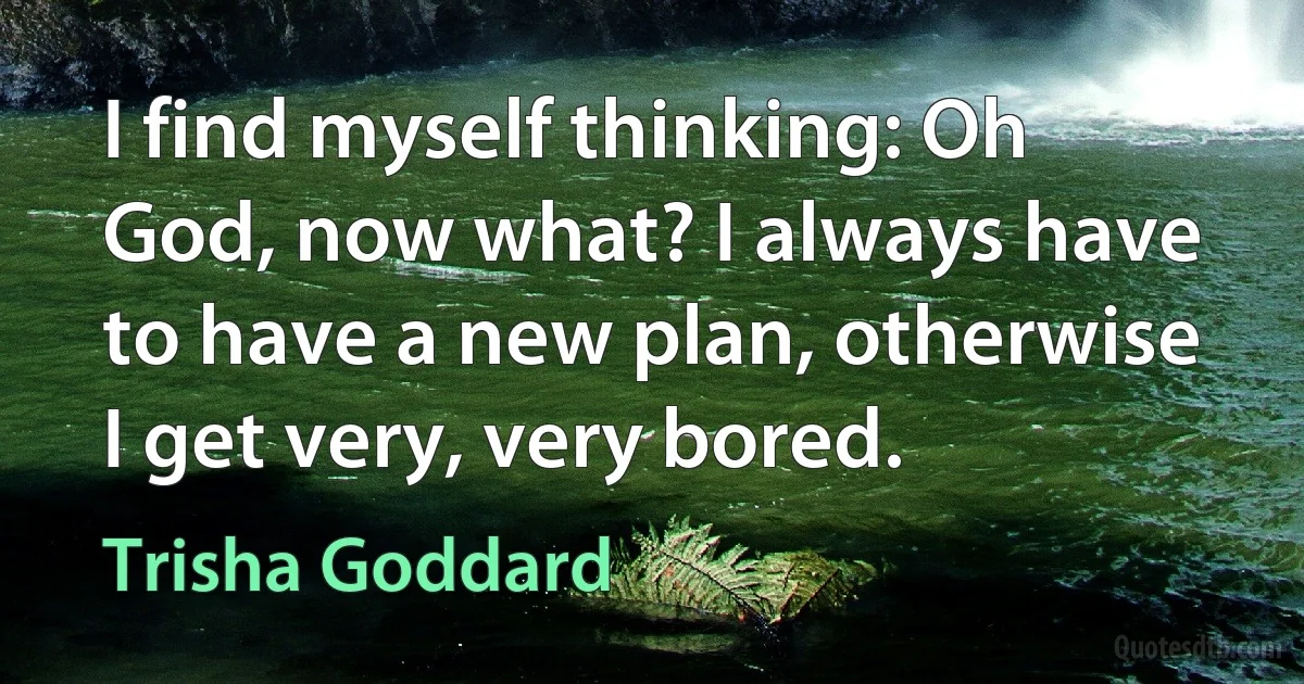 I find myself thinking: Oh God, now what? I always have to have a new plan, otherwise I get very, very bored. (Trisha Goddard)